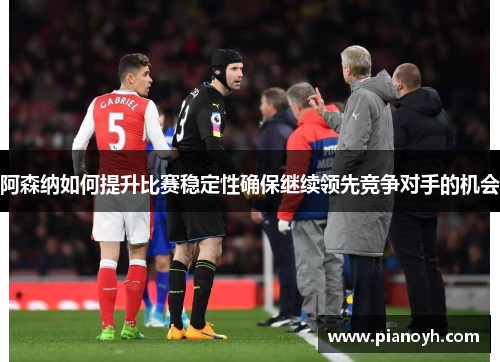 阿森纳如何提升比赛稳定性确保继续领先竞争对手的机会